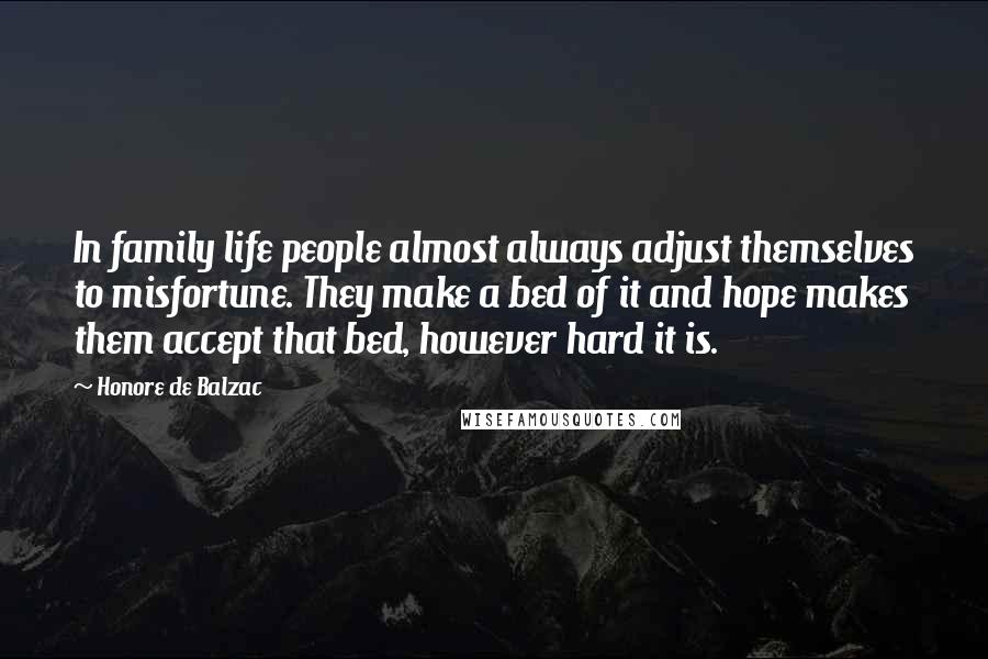 Honore De Balzac Quotes: In family life people almost always adjust themselves to misfortune. They make a bed of it and hope makes them accept that bed, however hard it is.