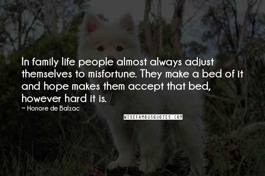 Honore De Balzac Quotes: In family life people almost always adjust themselves to misfortune. They make a bed of it and hope makes them accept that bed, however hard it is.