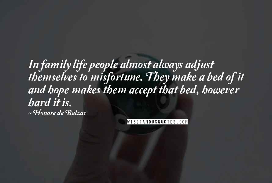 Honore De Balzac Quotes: In family life people almost always adjust themselves to misfortune. They make a bed of it and hope makes them accept that bed, however hard it is.