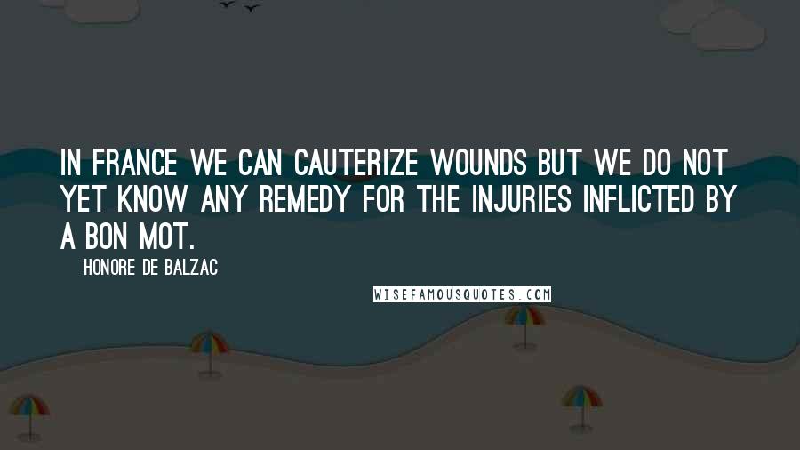 Honore De Balzac Quotes: In France we can cauterize wounds but we do not yet know any remedy for the injuries inflicted by a bon mot.