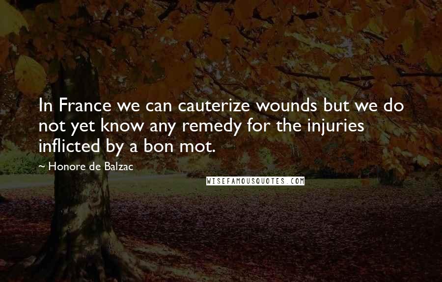 Honore De Balzac Quotes: In France we can cauterize wounds but we do not yet know any remedy for the injuries inflicted by a bon mot.