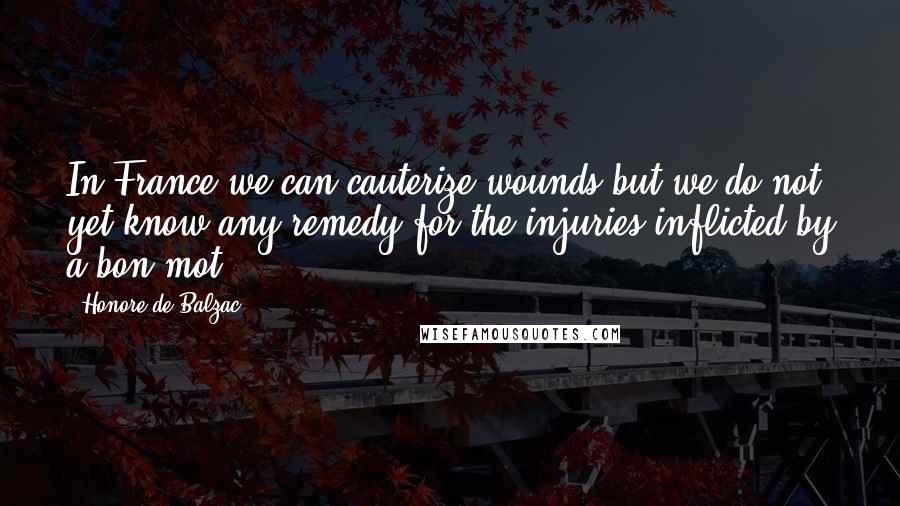 Honore De Balzac Quotes: In France we can cauterize wounds but we do not yet know any remedy for the injuries inflicted by a bon mot.