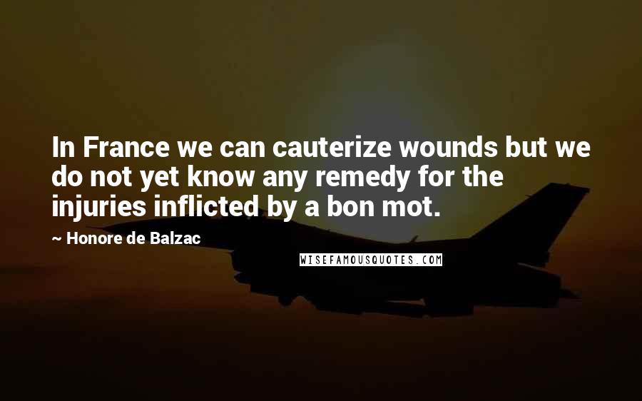 Honore De Balzac Quotes: In France we can cauterize wounds but we do not yet know any remedy for the injuries inflicted by a bon mot.