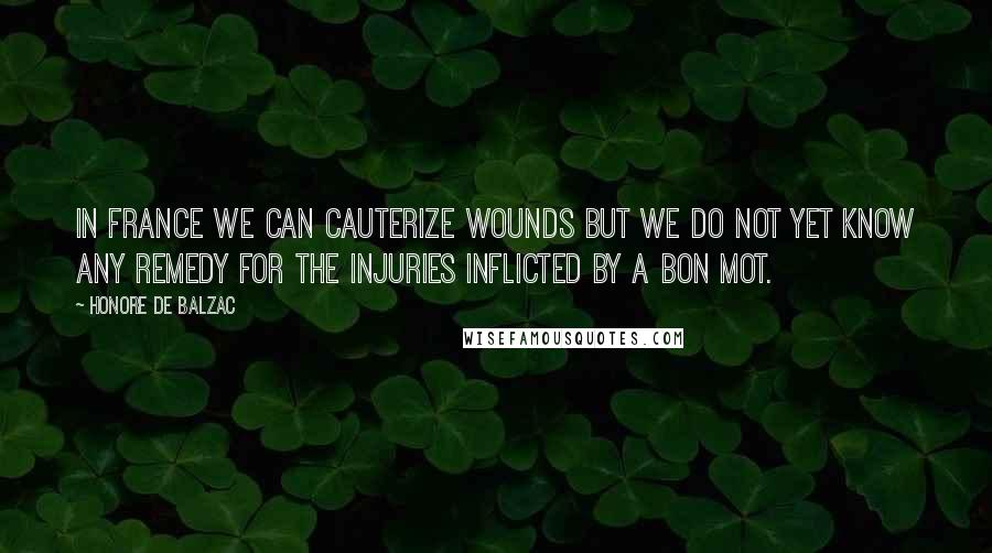 Honore De Balzac Quotes: In France we can cauterize wounds but we do not yet know any remedy for the injuries inflicted by a bon mot.