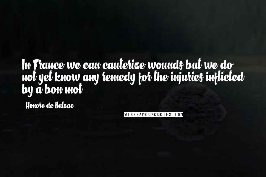 Honore De Balzac Quotes: In France we can cauterize wounds but we do not yet know any remedy for the injuries inflicted by a bon mot.