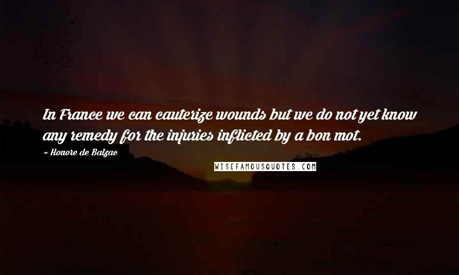 Honore De Balzac Quotes: In France we can cauterize wounds but we do not yet know any remedy for the injuries inflicted by a bon mot.