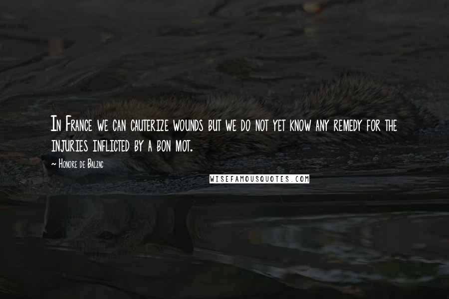Honore De Balzac Quotes: In France we can cauterize wounds but we do not yet know any remedy for the injuries inflicted by a bon mot.