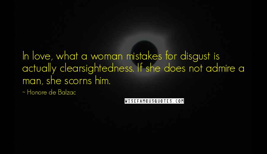 Honore De Balzac Quotes: In love, what a woman mistakes for disgust is actually clearsightedness. If she does not admire a man, she scorns him.