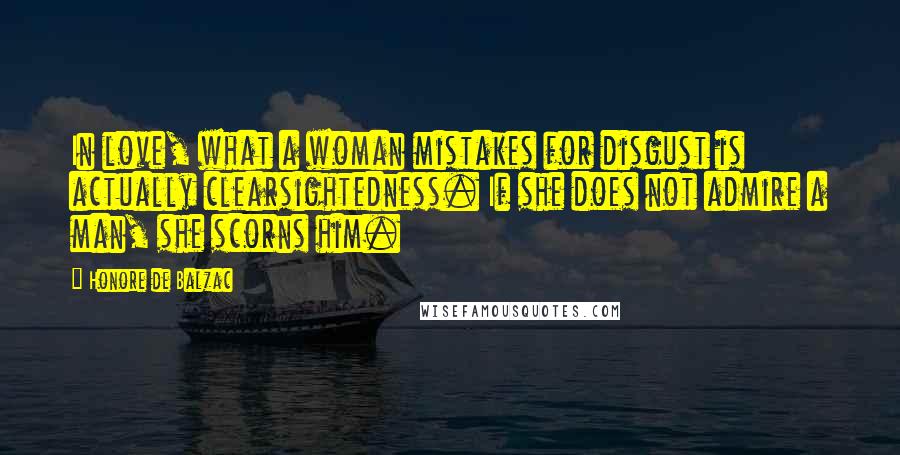 Honore De Balzac Quotes: In love, what a woman mistakes for disgust is actually clearsightedness. If she does not admire a man, she scorns him.