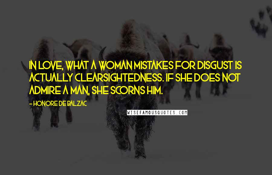 Honore De Balzac Quotes: In love, what a woman mistakes for disgust is actually clearsightedness. If she does not admire a man, she scorns him.