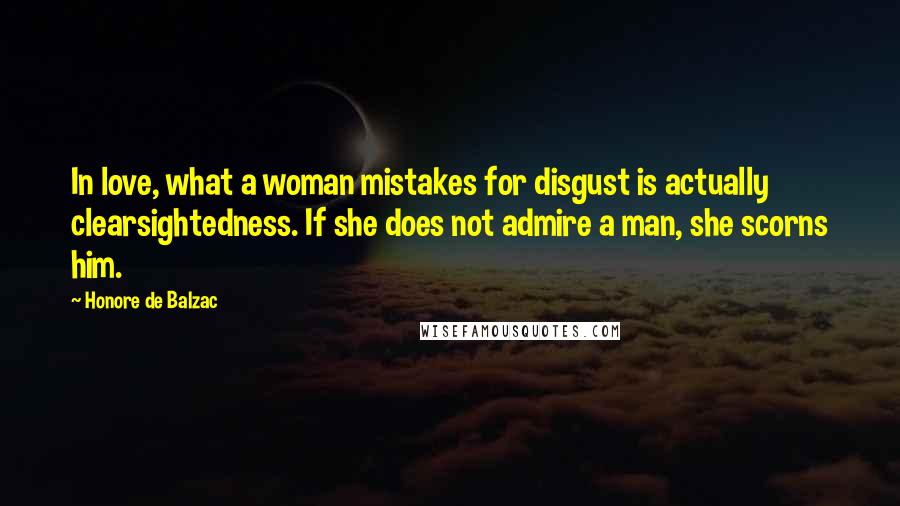 Honore De Balzac Quotes: In love, what a woman mistakes for disgust is actually clearsightedness. If she does not admire a man, she scorns him.