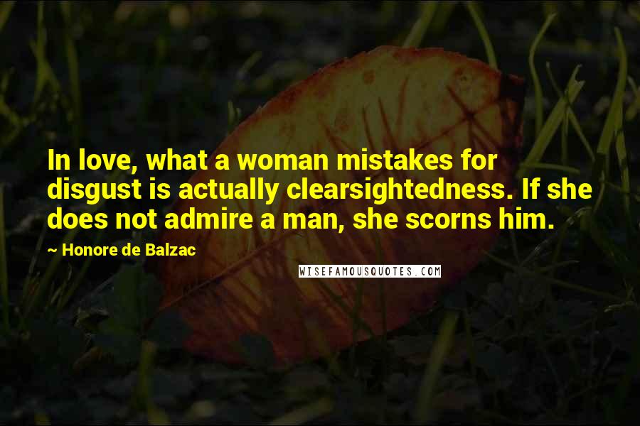 Honore De Balzac Quotes: In love, what a woman mistakes for disgust is actually clearsightedness. If she does not admire a man, she scorns him.