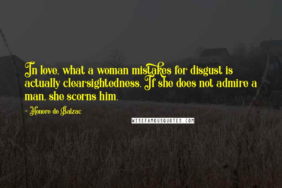 Honore De Balzac Quotes: In love, what a woman mistakes for disgust is actually clearsightedness. If she does not admire a man, she scorns him.