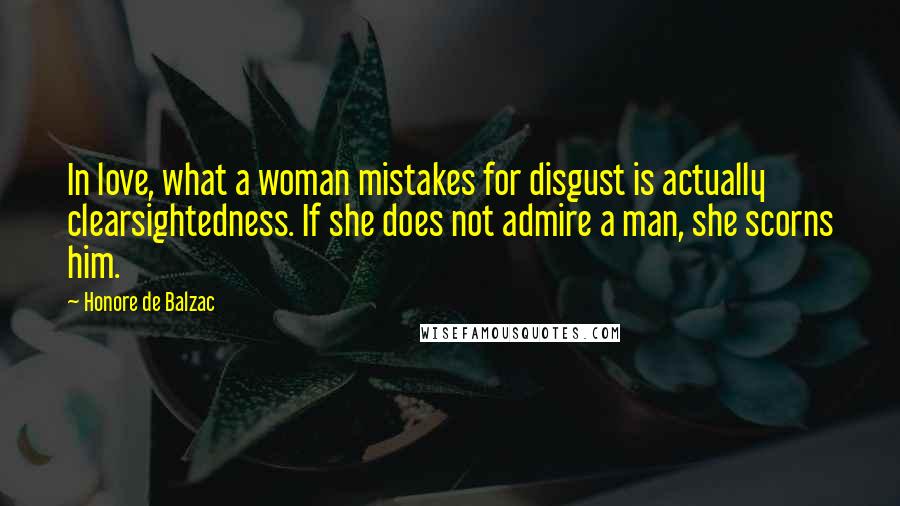 Honore De Balzac Quotes: In love, what a woman mistakes for disgust is actually clearsightedness. If she does not admire a man, she scorns him.