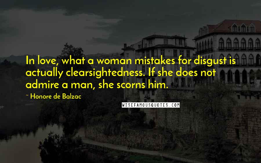 Honore De Balzac Quotes: In love, what a woman mistakes for disgust is actually clearsightedness. If she does not admire a man, she scorns him.