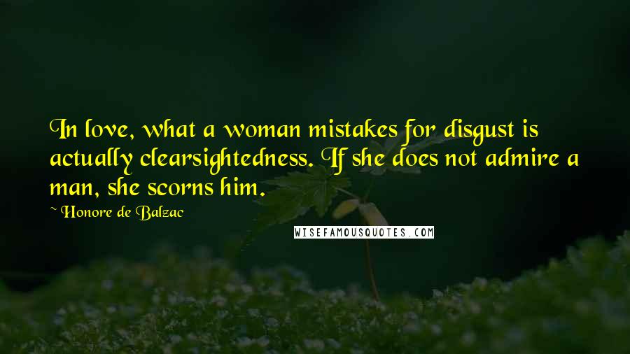 Honore De Balzac Quotes: In love, what a woman mistakes for disgust is actually clearsightedness. If she does not admire a man, she scorns him.