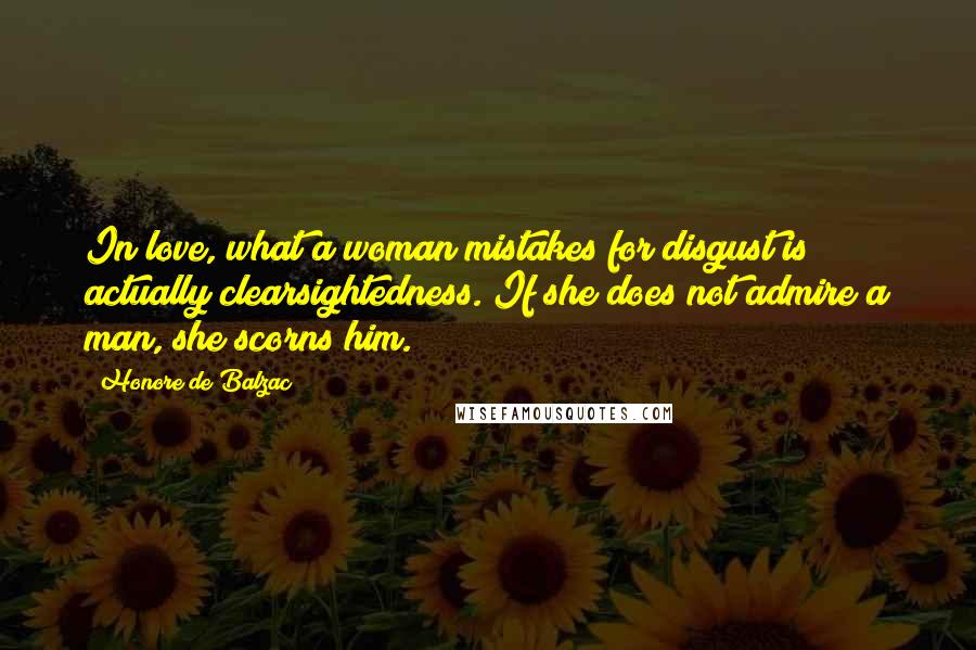 Honore De Balzac Quotes: In love, what a woman mistakes for disgust is actually clearsightedness. If she does not admire a man, she scorns him.