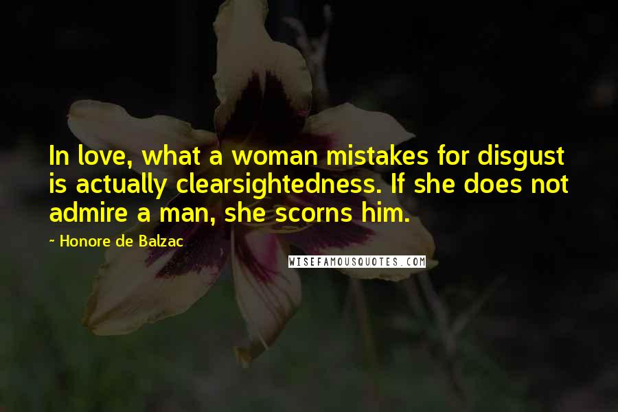 Honore De Balzac Quotes: In love, what a woman mistakes for disgust is actually clearsightedness. If she does not admire a man, she scorns him.