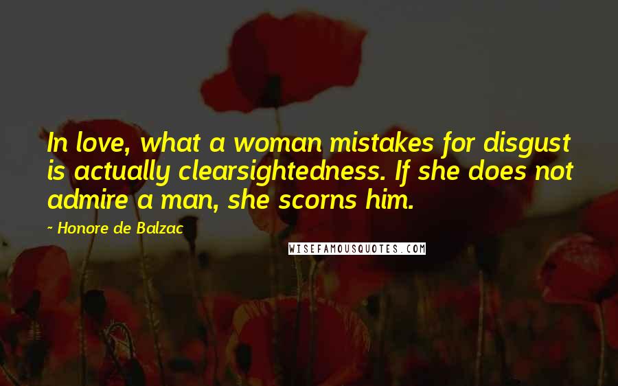 Honore De Balzac Quotes: In love, what a woman mistakes for disgust is actually clearsightedness. If she does not admire a man, she scorns him.