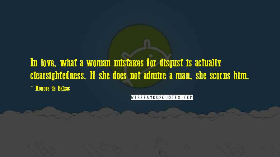 Honore De Balzac Quotes: In love, what a woman mistakes for disgust is actually clearsightedness. If she does not admire a man, she scorns him.