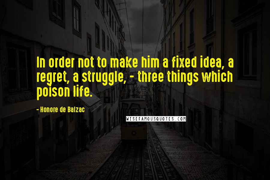 Honore De Balzac Quotes: In order not to make him a fixed idea, a regret, a struggle, - three things which poison life.