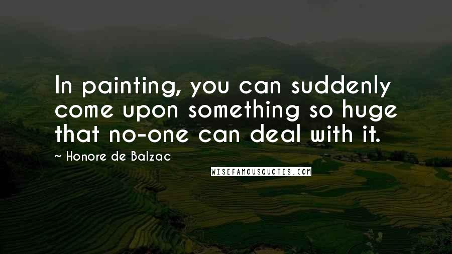 Honore De Balzac Quotes: In painting, you can suddenly come upon something so huge that no-one can deal with it.