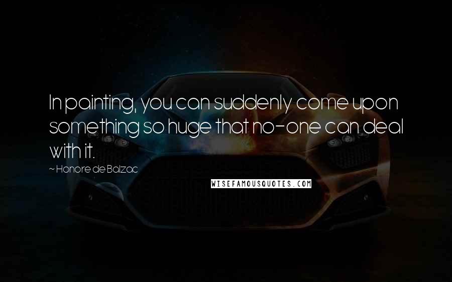 Honore De Balzac Quotes: In painting, you can suddenly come upon something so huge that no-one can deal with it.