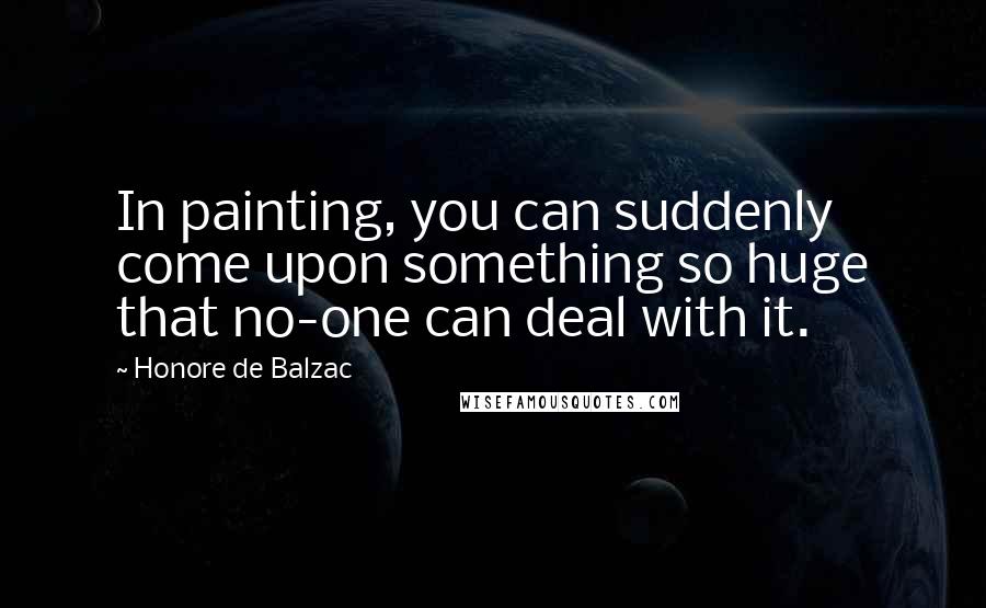 Honore De Balzac Quotes: In painting, you can suddenly come upon something so huge that no-one can deal with it.