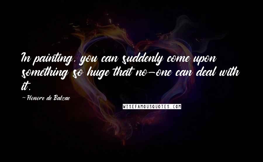 Honore De Balzac Quotes: In painting, you can suddenly come upon something so huge that no-one can deal with it.