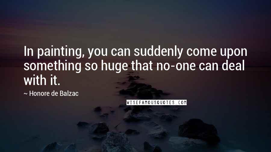 Honore De Balzac Quotes: In painting, you can suddenly come upon something so huge that no-one can deal with it.