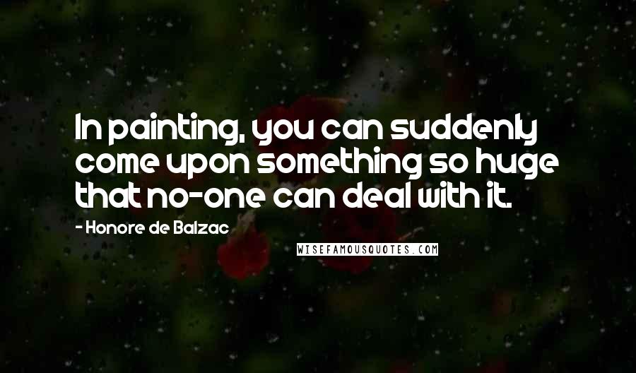 Honore De Balzac Quotes: In painting, you can suddenly come upon something so huge that no-one can deal with it.