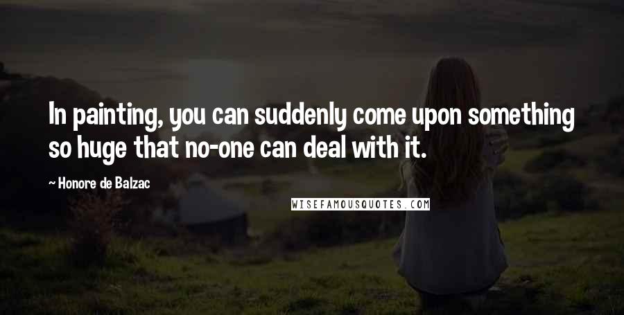 Honore De Balzac Quotes: In painting, you can suddenly come upon something so huge that no-one can deal with it.