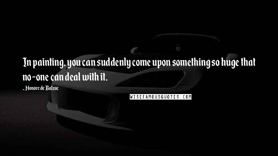 Honore De Balzac Quotes: In painting, you can suddenly come upon something so huge that no-one can deal with it.