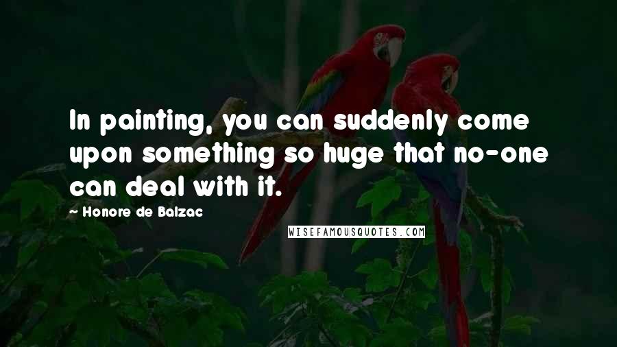 Honore De Balzac Quotes: In painting, you can suddenly come upon something so huge that no-one can deal with it.