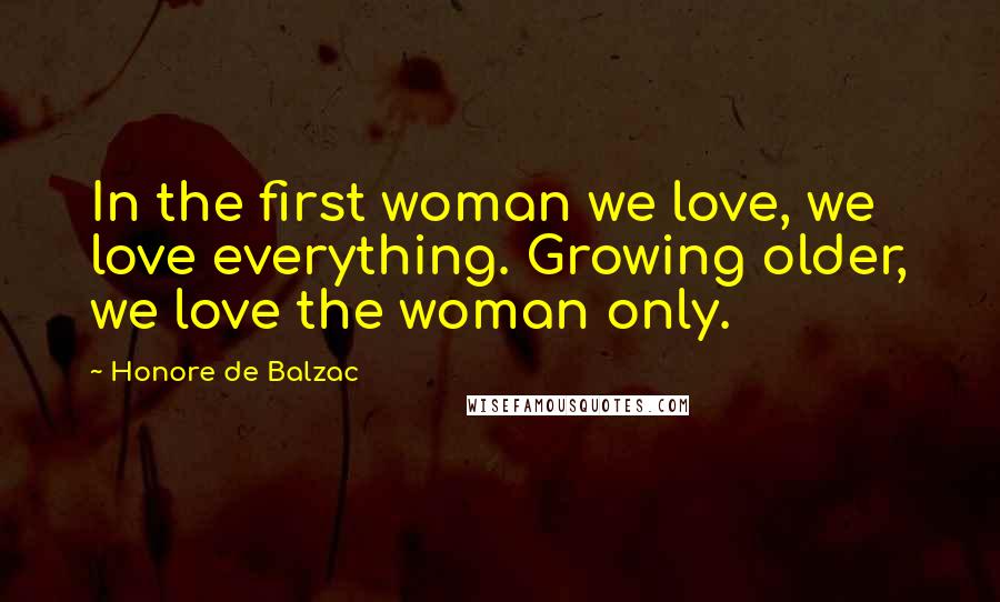 Honore De Balzac Quotes: In the first woman we love, we love everything. Growing older, we love the woman only.