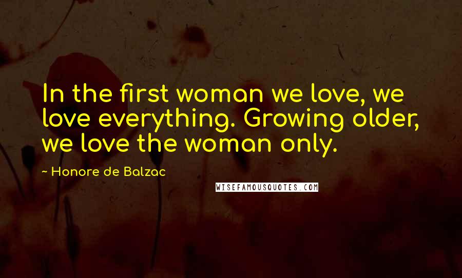 Honore De Balzac Quotes: In the first woman we love, we love everything. Growing older, we love the woman only.