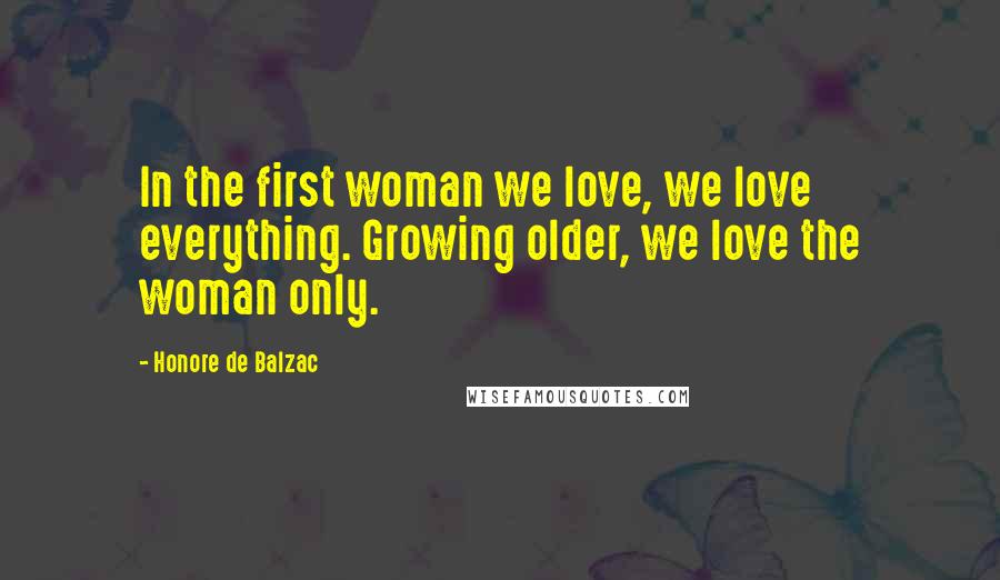 Honore De Balzac Quotes: In the first woman we love, we love everything. Growing older, we love the woman only.