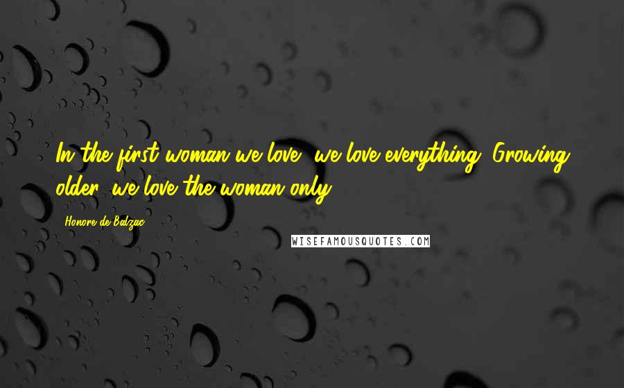 Honore De Balzac Quotes: In the first woman we love, we love everything. Growing older, we love the woman only.