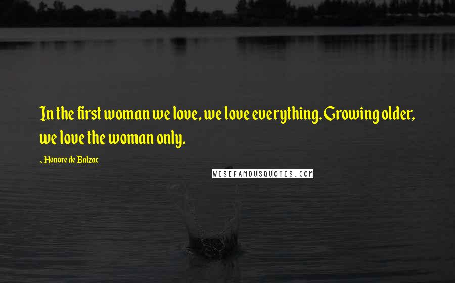 Honore De Balzac Quotes: In the first woman we love, we love everything. Growing older, we love the woman only.