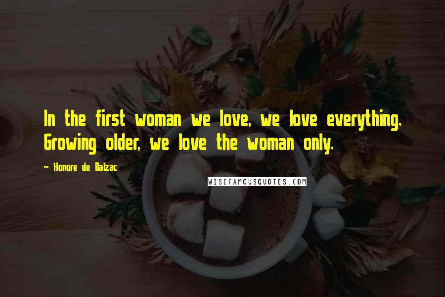 Honore De Balzac Quotes: In the first woman we love, we love everything. Growing older, we love the woman only.