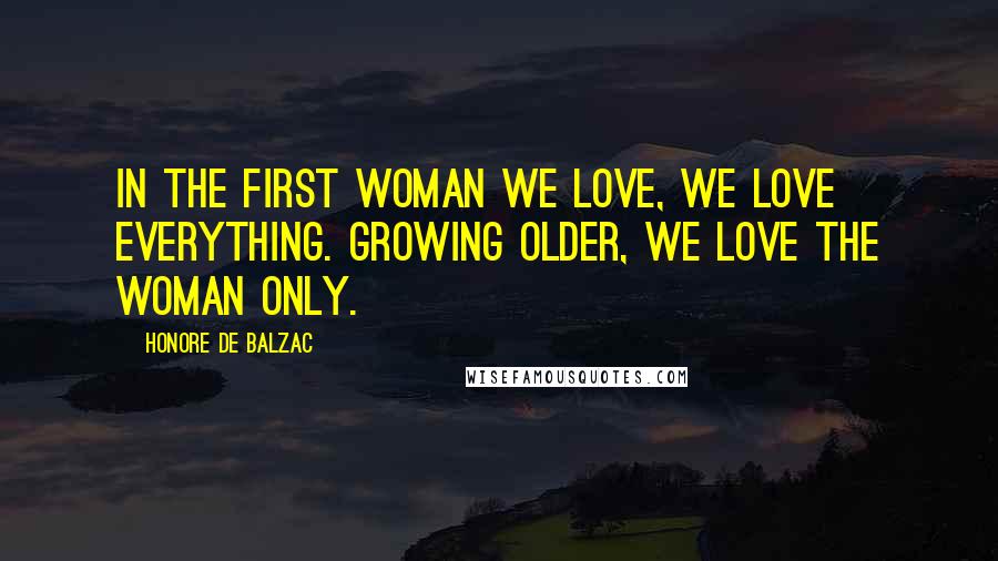 Honore De Balzac Quotes: In the first woman we love, we love everything. Growing older, we love the woman only.