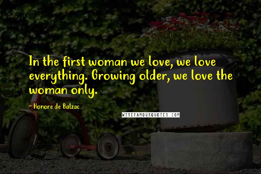 Honore De Balzac Quotes: In the first woman we love, we love everything. Growing older, we love the woman only.