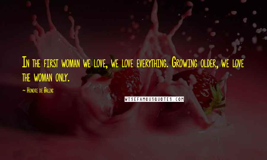 Honore De Balzac Quotes: In the first woman we love, we love everything. Growing older, we love the woman only.