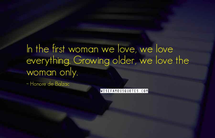 Honore De Balzac Quotes: In the first woman we love, we love everything. Growing older, we love the woman only.