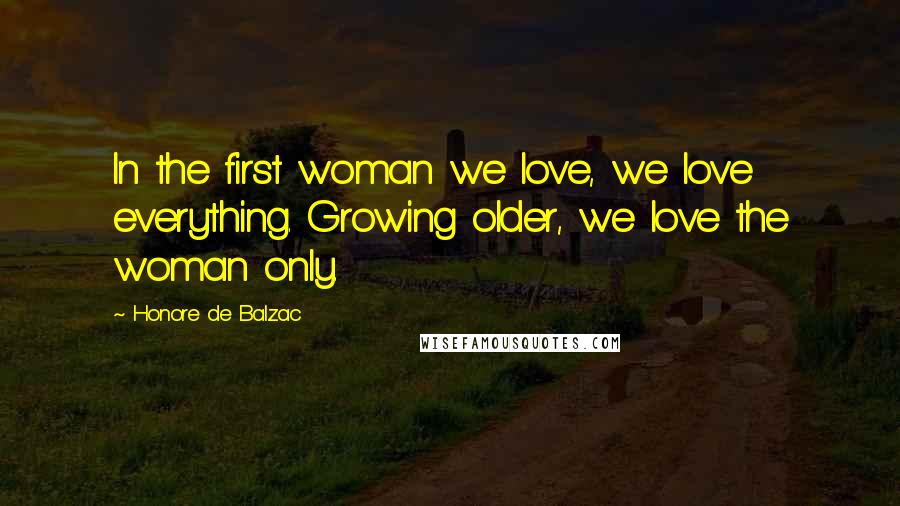 Honore De Balzac Quotes: In the first woman we love, we love everything. Growing older, we love the woman only.