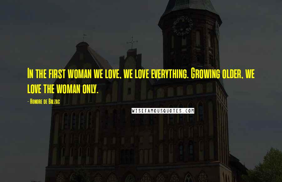 Honore De Balzac Quotes: In the first woman we love, we love everything. Growing older, we love the woman only.