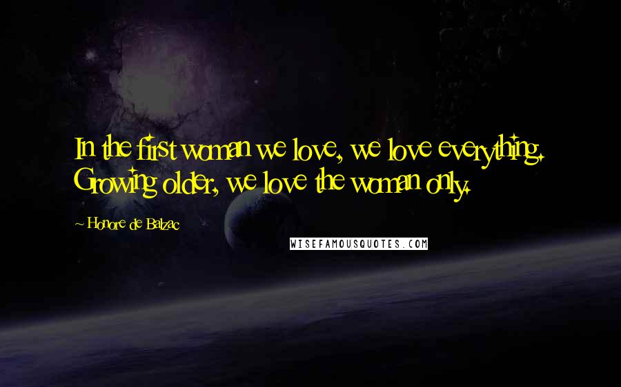 Honore De Balzac Quotes: In the first woman we love, we love everything. Growing older, we love the woman only.