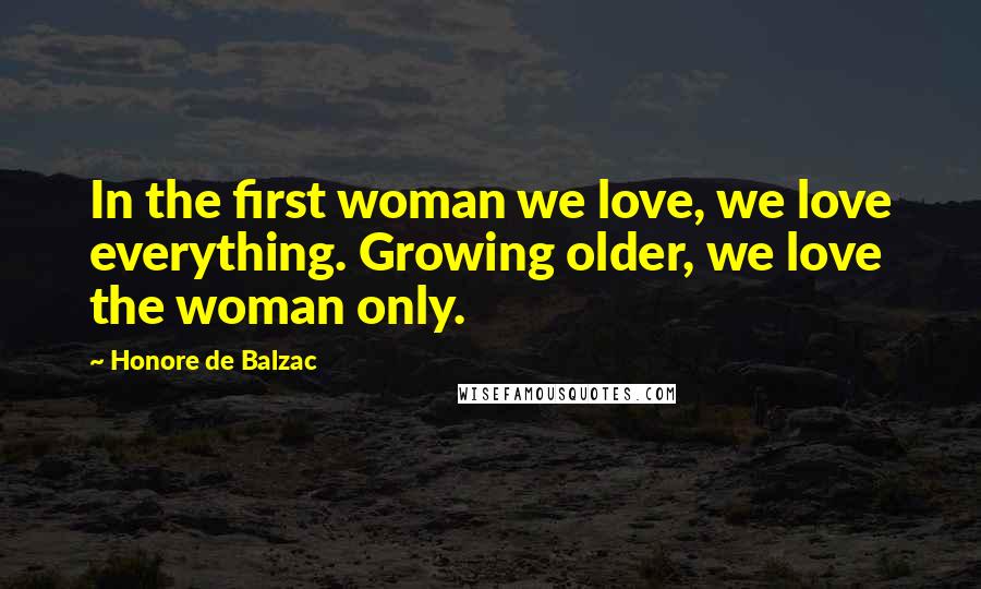 Honore De Balzac Quotes: In the first woman we love, we love everything. Growing older, we love the woman only.