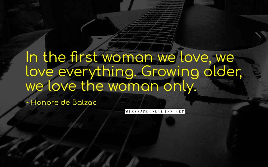 Honore De Balzac Quotes: In the first woman we love, we love everything. Growing older, we love the woman only.