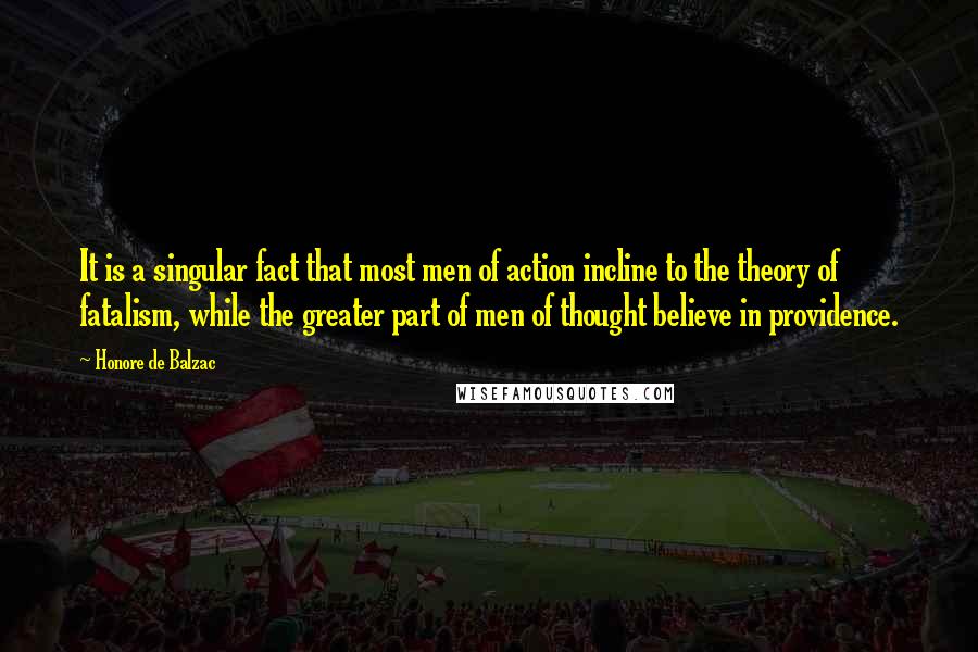 Honore De Balzac Quotes: It is a singular fact that most men of action incline to the theory of fatalism, while the greater part of men of thought believe in providence.
